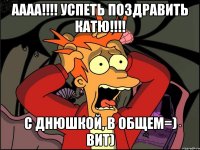 аааа!!! успеть поздравить катю!!! с днюшкой, в общем=) вит)