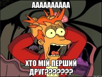 аааааааааа хто мій перший друг???