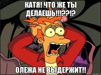 катя! что же ты делаешь!!!??!? олежа не выдержит!!