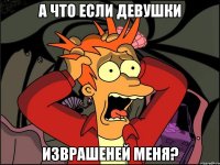 а что если девушки изврашеней меня?