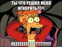 ты что решил меня игнорить?!?! неееееееетттттт!!!