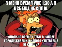 у меня время уже 1:30,а я все еще не сплю. сколько время у тебя, в каком городе живешь и какого хуя ты еще не спишь?