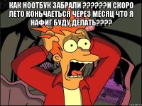 как ноотбук забрали ???и скоро лето коньчаеться через месяц что я нафиг буду делать??? 