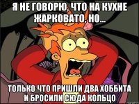 я не говорю, что на кухне жарковато, но... только что пришли два хоббита и бросили сюда кольцо