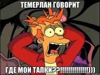 темерлан говорит где мои тапки??!!!)))