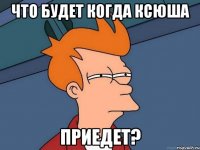 что будет когда ксюша приедет?