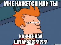 мне кажется или ты конченная шмара???