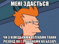 мені здається чи з німецькими веліками такий розвод як і з ашанами на базарі