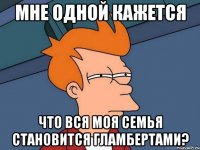 мне одной кажется что вся моя семья становится гламбертами?