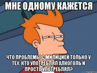 мне одному кажется что проблемы с милицией только у тех, кто употреблял алкоголь и просто употреблял?