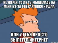 не уверен, то ли ты обиделась на меня из-за той картинки и ушла или у тебя просто вылетел интернет