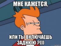 мне кажется, или ты включаешь заднюю ?)))