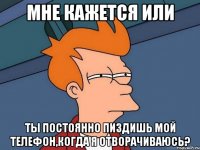 мне кажется или ты постоянно пиздишь мой телефон,когда я отворачиваюсь?