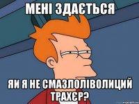 мені здається яи я не смазлоліволиций трахєр?