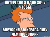 интересно я один хочу чтобы боруссия выиграла лигу чемпионов???