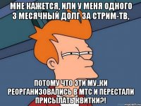 мне кажется, или у меня одного 3 месячный долг за стрим-тв, потому что эти му..ки реорганизовались в мтс и перестали присылать квитки?!