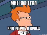 мне кажется или гоголь в конец охуел?