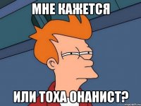 мне кажется или тоха онанист?