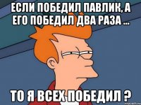 если победил павлик, а его победил два раза ... то я всех победил ?