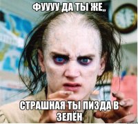 фуууу да ты же,, страшная ты пизда в зелён