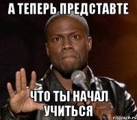 а теперь представте что ты начал учиться