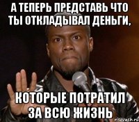 а теперь представь что ты откладывал деньги, которые потратил за всю жизнь