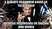 а давайте поднимем бокал за тех девушек которые подписаны на паблик mdk women