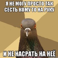 я не могу просто так сесть кому то на руку и не насрать на неё