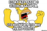 если я иду рядом с зеленым базаром, это не значит, что мне нужно золото