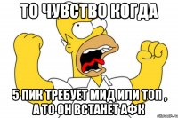 то чувство когда 5 пик требует мид или топ , а то он встанет афк