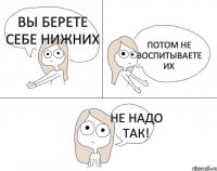 Вы берете себе нижних Потом не воспитываете их Не надо так!