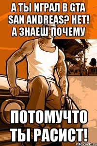 а ты играл в gta san andreas? нет! а знаеш почему потомучто ты расист!