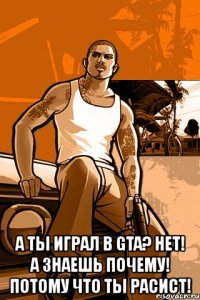  а ты играл в gta? нет! а знаешь почему! потому что ты расист!