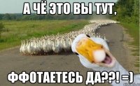 а чё это вы тут, ффотаетесь да??! =)