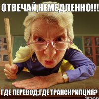 Где перевод,где транскрипция? Отвечай,немедленно!!!