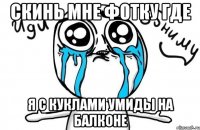 скинь мне фотку где я с куклами умиды на балконе
