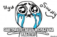  завтра улетаешь и сразу на работу?