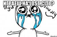 играеш на lost citi ? 
