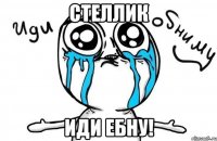 стеллик иди ебну!