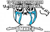 то чувство,когда твоя подруга поступила... в минск