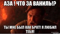 аза ! что за ваниль!? ты мне был как брат! я любил тебя!