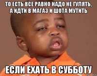 то есть все равно надо не гулять, а идти в магаз и шота мутить если ехать в субботу