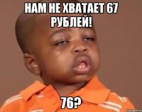 нам не хватает 67 рублей! 76?