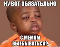 ну вот обязатьльно с мемом выебываться?