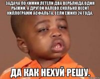 задача по химии:летели два верблюда,один рыжий, а другой налево,сколько весит киллограмм асфальта, если ёжику 24 года. да как нехуй решу.