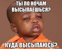 ты по ночам высыпаешься? куда высыпаюсь?