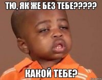 тю, як же без тебе??? какой тебе?