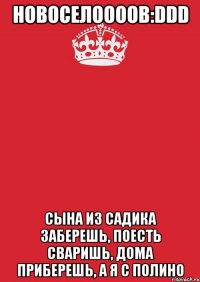 новоселоооов:ddd сына из садика заберешь, поесть сваришь, дома приберешь, а я с полино