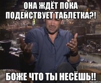 она ждёт пока подействует таблетка?! боже что ты несёшь!!