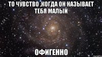 то чувство ,когда он называет тебя малый офигенно